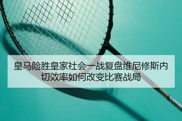 皇马险胜皇家社会一战复盘维尼修斯内切效率如何改变比赛战局