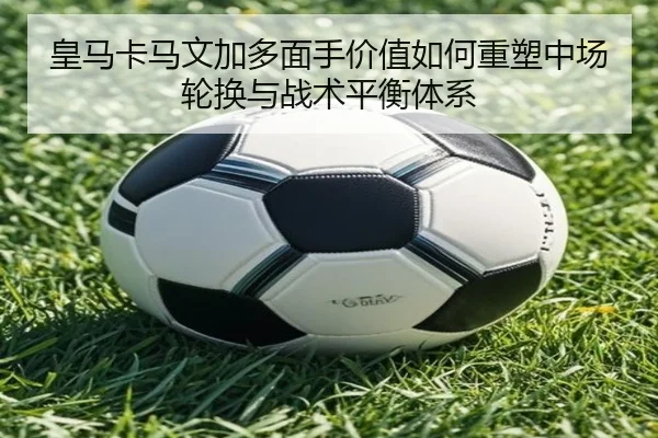 皇马卡马文加多面手价值如何重塑中场轮换与战术平衡体系