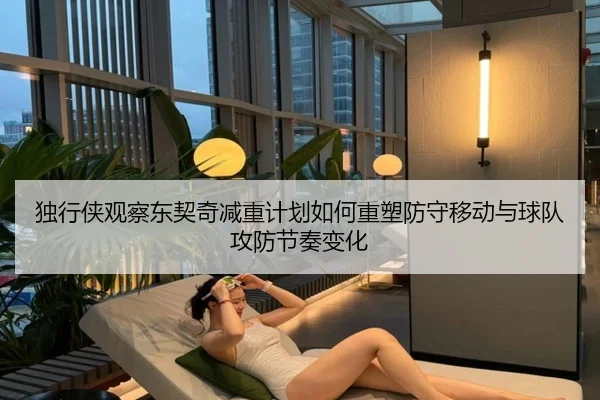 独行侠观察东契奇减重计划如何重塑防守移动与球队攻防节奏变化