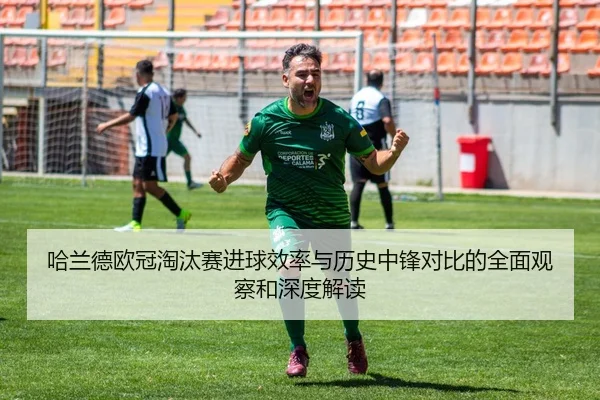 哈兰德欧冠淘汰赛进球效率与历史中锋对比的全面观察和深度解读