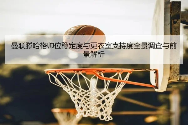 曼联滕哈格帅位稳定度与更衣室支持度全景调查与前景解析