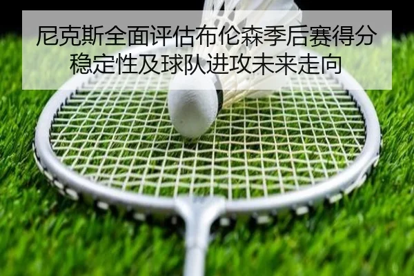 尼克斯全面评估布伦森季后赛得分稳定性及球队进攻未来走向