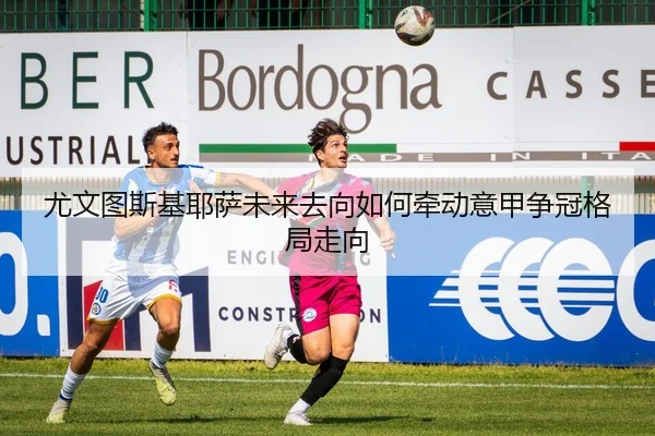 尤文图斯基耶萨未来去向如何牵动意甲争冠格局走向