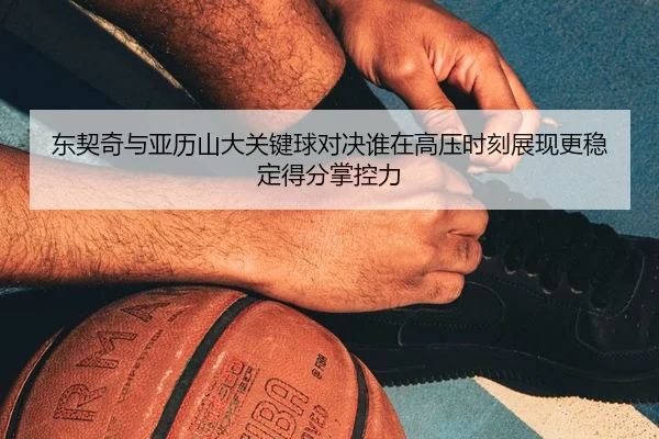 东契奇与亚历山大关键球对决谁在高压时刻展现更稳定得分掌控力