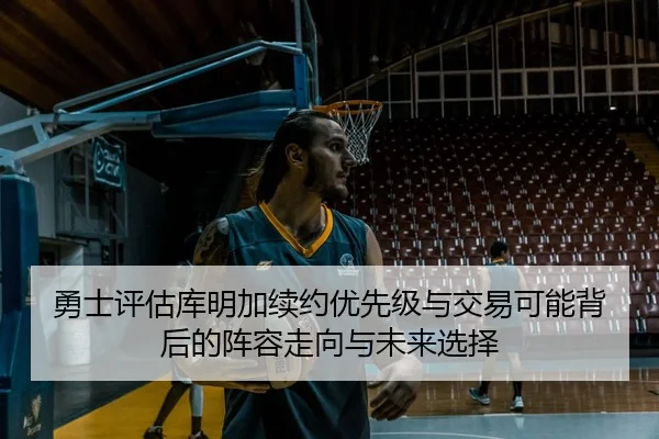 勇士评估库明加续约优先级与交易可能背后的阵容走向与未来选择