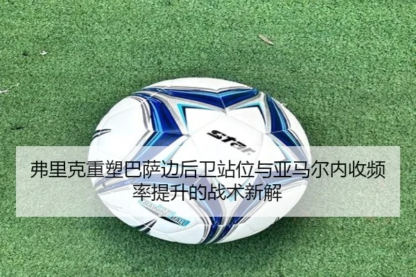 弗里克重塑巴萨边后卫站位与亚马尔内收频率提升的战术新解
